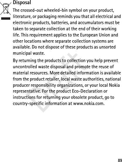 89DisposalThe crossed-out wheeled-bin symbol on your product, literature, or packaging reminds you that all electrical and electronic products, batteries, and accumulators must be taken to separate collection at the end of their working life. This requirement applies to the European Union and other locations where separate collection systems are available. Do not dispose of these products as unsorted municipal waste. By returning the products to collection you help prevent uncontrolled waste disposal and promote the reuse of material resources. More detailed information is available from the product retailer, local waste authorities, national producer responsibility organizations, or your local Nokia representative. For the product Eco-Declaration or instructions for returning your obsolete product, go to country-specific information at www.nokia.com.Draft