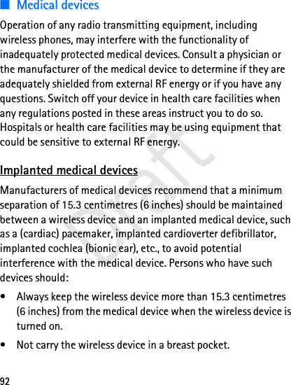 92■Medical devicesOperation of any radio transmitting equipment, including wireless phones, may interfere with the functionality of inadequately protected medical devices. Consult a physician or the manufacturer of the medical device to determine if they are adequately shielded from external RF energy or if you have any questions. Switch off your device in health care facilities when any regulations posted in these areas instruct you to do so. Hospitals or health care facilities may be using equipment that could be sensitive to external RF energy.Implanted medical devicesManufacturers of medical devices recommend that a minimum separation of 15.3 centimetres (6 inches) should be maintained between a wireless device and an implanted medical device, such as a (cardiac) pacemaker, implanted cardioverter defibrillator, implanted cochlea (bionic ear), etc., to avoid potential interference with the medical device. Persons who have such devices should:• Always keep the wireless device more than 15.3 centimetres (6 inches) from the medical device when the wireless device is turned on.• Not carry the wireless device in a breast pocket.Draft