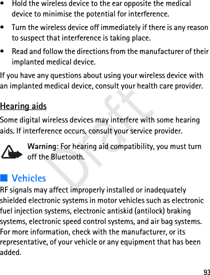 93• Hold the wireless device to the ear opposite the medical device to minimise the potential for interference.• Turn the wireless device off immediately if there is any reason to suspect that interference is taking place.• Read and follow the directions from the manufacturer of their implanted medical device.If you have any questions about using your wireless device with an implanted medical device, consult your health care provider.Hearing aidsSome digital wireless devices may interfere with some hearing aids. If interference occurs, consult your service provider.Warning: For hearing aid compatibility, you must turn off the Bluetooth.■VehiclesRF signals may affect improperly installed or inadequately shielded electronic systems in motor vehicles such as electronic fuel injection systems, electronic antiskid (antilock) braking systems, electronic speed control systems, and air bag systems. For more information, check with the manufacturer, or its representative, of your vehicle or any equipment that has been added.Draft