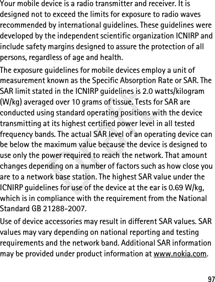 97Your mobile device is a radio transmitter and receiver. It is designed not to exceed the limits for exposure to radio waves recommended by international guidelines. These guidelines were developed by the independent scientific organization ICNIRP and include safety margins designed to assure the protection of all persons, regardless of age and health.The exposure guidelines for mobile devices employ a unit of measurement known as the Specific Absorption Rate or SAR. The SAR limit stated in the ICNIRP guidelines is 2.0 watts/kilogram (W/kg) averaged over 10 grams of tissue. Tests for SAR are conducted using standard operating positions with the device transmitting at its highest certified power level in all tested frequency bands. The actual SAR level of an operating device can be below the maximum value because the device is designed to use only the power required to reach the network. That amount changes depending on a number of factors such as how close you are to a network base station. The highest SAR value under the ICNIRP guidelines for use of the device at the ear is 0.69 W/kg, which is in compliance with the requirement from the National Standard GB 21288-2007. Use of device accessories may result in different SAR values. SAR values may vary depending on national reporting and testing requirements and the network band. Additional SAR information may be provided under product information at www.nokia.com.Draft