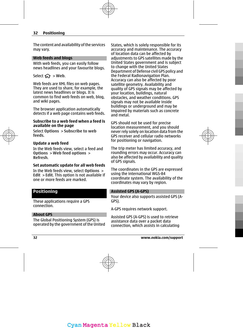 The content and availability of the servicesmay vary.Web feeds and blogsWith web feeds, you can easily follownews headlines and your favourite blogs.Select   &gt; Web.Web feeds are XML files on web pages.They are used to share, for example, thelatest news headlines or blogs. It iscommon to find web feeds on web, blog,and wiki pages.The browser application automaticallydetects if a web page contains web feeds.Subscribe to a web feed when a feed isavailable on the pageSelect Options &gt; Subscribe to webfeeds.Update a web feedIn the Web feeds view, select a feed andOptions &gt; Web feed options &gt;Refresh.Set automatic update for all web feedsIn the Web feeds view, select Options &gt;Edit &gt; Edit. This option is not available ifone or more feeds are marked.PositioningThese applications require a GPSconnection.About GPSThe Global Positioning System (GPS) isoperated by the government of the UnitedStates, which is solely responsible for itsaccuracy and maintenance. The accuracyof location data can be affected byadjustments to GPS satellites made by theUnited States government and is subjectto change with the United StatesDepartment of Defense civil GPS policy andthe Federal Radionavigation Plan.Accuracy can also be affected by poorsatellite geometry. Availability andquality of GPS signals may be affected byyour location, buildings, naturalobstacles, and weather conditions. GPSsignals may not be available insidebuildings or underground and may beimpaired by materials such as concreteand metal.GPS should not be used for preciselocation measurement, and you shouldnever rely solely on location data from theGPS receiver and cellular radio networksfor positioning or navigation.The trip meter has limited accuracy, androunding errors may occur. Accuracy canalso be affected by availability and qualityof GPS signals.The coordinates in the GPS are expressedusing the international WGS-84coordinate system. The availability of thecoordinates may vary by region.Assisted GPS (A-GPS)Your device also supports assisted GPS (A-GPS).A-GPS requires network support.Assisted GPS (A-GPS) is used to retrieveassistance data over a packet dataconnection, which assists in calculating32 Positioning32 www.nokia.com/supportCyanCyanMagentaMagentaYellowYellowBlackBlack