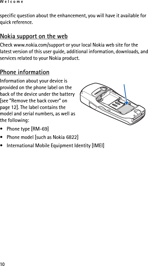 Welcome10specific question about the enhancement, you will have it available for quick reference. Nokia support on the webCheck www.nokia.com/support or your local Nokia web site for the latest version of this user guide, additional information, downloads, and services related to your Nokia product.Phone informationInformation about your device is provided on the phone label on the back of the device under the battery [see ”Remove the back cover” on page 12]. The label contains the model and serial numbers, as well as the following: • Phone type [RM-69]• Phone model [such as Nokia 6822]• International Mobile Equipment Identity [IMEI]