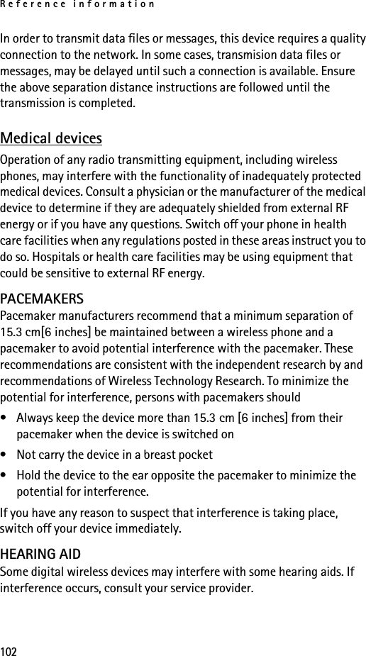 Reference information102In order to transmit data files or messages, this device requires a quality connection to the network. In some cases, transmision data files or messages, may be delayed until such a connection is available. Ensure the above separation distance instructions are followed until the transmission is completed.Medical devicesOperation of any radio transmitting equipment, including wireless phones, may interfere with the functionality of inadequately protected medical devices. Consult a physician or the manufacturer of the medical device to determine if they are adequately shielded from external RF energy or if you have any questions. Switch off your phone in health care facilities when any regulations posted in these areas instruct you to do so. Hospitals or health care facilities may be using equipment that could be sensitive to external RF energy.PACEMAKERSPacemaker manufacturers recommend that a minimum separation of 15.3 cm[6 inches] be maintained between a wireless phone and a pacemaker to avoid potential interference with the pacemaker. These recommendations are consistent with the independent research by and recommendations of Wireless Technology Research. To minimize the potential for interference, persons with pacemakers should• Always keep the device more than 15.3 cm [6 inches] from their pacemaker when the device is switched on• Not carry the device in a breast pocket• Hold the device to the ear opposite the pacemaker to minimize the potential for interference.If you have any reason to suspect that interference is taking place, switch off your device immediately.HEARING AIDSome digital wireless devices may interfere with some hearing aids. If interference occurs, consult your service provider.