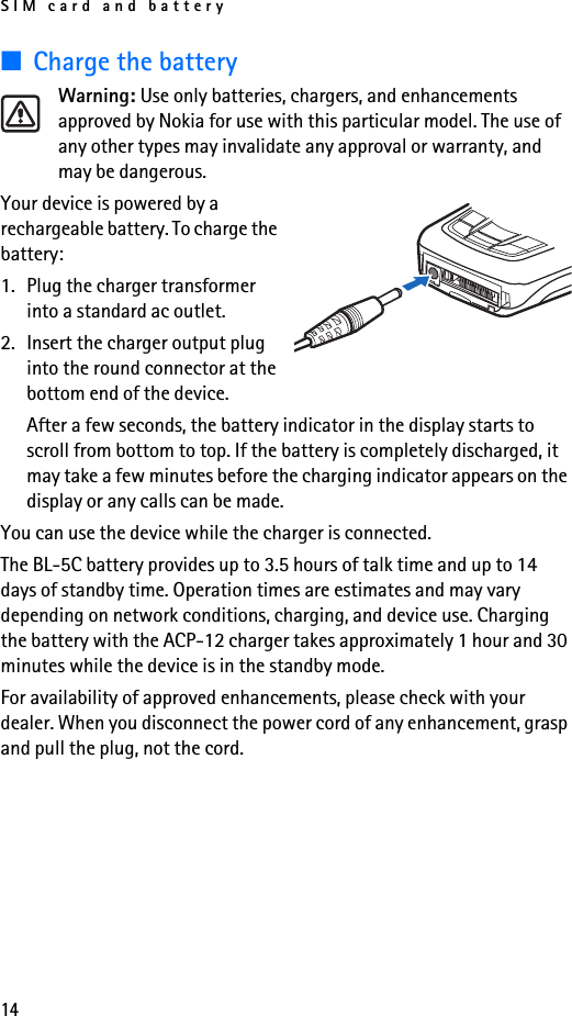 SIM card and battery14■Charge the batteryWarning: Use only batteries, chargers, and enhancements approved by Nokia for use with this particular model. The use of any other types may invalidate any approval or warranty, and may be dangerous.Your device is powered by a rechargeable battery. To charge the battery:1. Plug the charger transformer into a standard ac outlet.2. Insert the charger output plug into the round connector at the bottom end of the device.After a few seconds, the battery indicator in the display starts to scroll from bottom to top. If the battery is completely discharged, it may take a few minutes before the charging indicator appears on the display or any calls can be made.You can use the device while the charger is connected.The BL-5C battery provides up to 3.5 hours of talk time and up to 14 days of standby time. Operation times are estimates and may vary depending on network conditions, charging, and device use. Charging the battery with the ACP-12 charger takes approximately 1 hour and 30 minutes while the device is in the standby mode.For availability of approved enhancements, please check with your dealer. When you disconnect the power cord of any enhancement, grasp and pull the plug, not the cord.