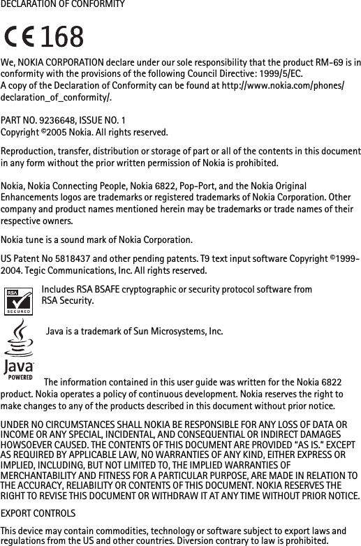 DECLARATION OF CONFORMITYWe, NOKIA CORPORATION declare under our sole responsibility that the product RM-69 is in conformity with the provisions of the following Council Directive: 1999/5/EC.A copy of the Declaration of Conformity can be found at http://www.nokia.com/phones/declaration_of_conformity/.PART NO. 9236648, ISSUE NO. 1Copyright ©2005 Nokia. All rights reserved.Reproduction, transfer, distribution or storage of part or all of the contents in this document in any form without the prior written permission of Nokia is prohibited.Nokia, Nokia Connecting People, Nokia 6822, Pop-Port, and the Nokia Original Enhancements logos are trademarks or registered trademarks of Nokia Corporation. Other company and product names mentioned herein may be trademarks or trade names of their respective owners.Nokia tune is a sound mark of Nokia Corporation.US Patent No 5818437 and other pending patents. T9 text input software Copyright ©1999-2004. Tegic Communications, Inc. All rights reserved.Includes RSA BSAFE cryptographic or security protocol software from RSA Security. Java is a trademark of Sun Microsystems, Inc.The information contained in this user guide was written for the Nokia 6822 product. Nokia operates a policy of continuous development. Nokia reserves the right to make changes to any of the products described in this document without prior notice.UNDER NO CIRCUMSTANCES SHALL NOKIA BE RESPONSIBLE FOR ANY LOSS OF DATA OR INCOME OR ANY SPECIAL, INCIDENTAL, AND CONSEQUENTIAL OR INDIRECT DAMAGES HOWSOEVER CAUSED. THE CONTENTS OF THIS DOCUMENT ARE PROVIDED “AS IS.” EXCEPT AS REQUIRED BY APPLICABLE LAW, NO WARRANTIES OF ANY KIND, EITHER EXPRESS OR IMPLIED, INCLUDING, BUT NOT LIMITED TO, THE IMPLIED WARRANTIES OF MERCHANTABILITY AND FITNESS FOR A PARTICULAR PURPOSE, ARE MADE IN RELATION TO THE ACCURACY, RELIABILITY OR CONTENTS OF THIS DOCUMENT. NOKIA RESERVES THE RIGHT TO REVISE THIS DOCUMENT OR WITHDRAW IT AT ANY TIME WITHOUT PRIOR NOTICE.EXPORT CONTROLSThis device may contain commodities, technology or software subject to export laws and regulations from the US and other countries. Diversion contrary to law is prohibited.