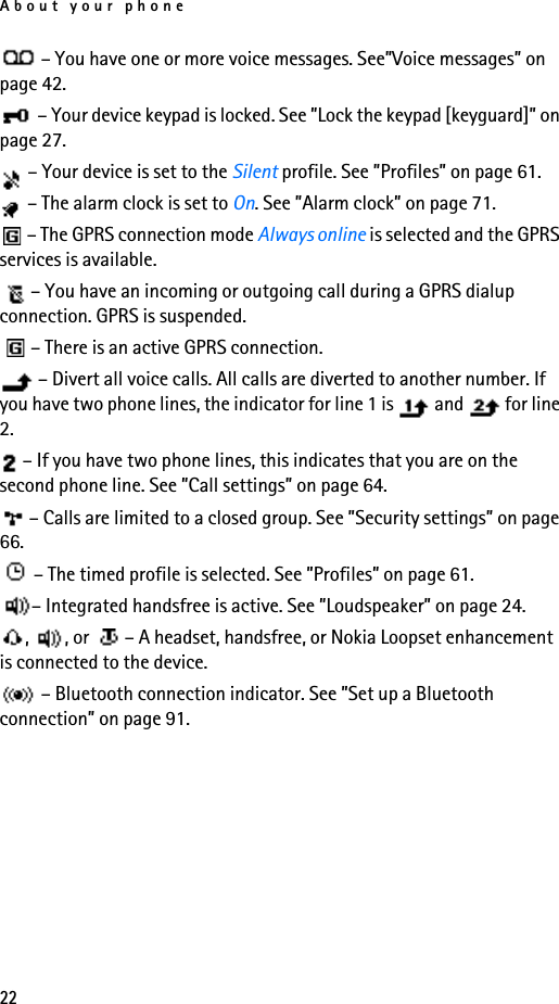 About your phone22– You have one or more voice messages. See”Voice messages” on page 42. – Your device keypad is locked. See ”Lock the keypad [keyguard]” on page 27.– Your device is set to the Silent profile. See ”Profiles” on page 61.– The alarm clock is set to On. See ”Alarm clock” on page 71.– The GPRS connection mode Always online is selected and the GPRS services is available.– You have an incoming or outgoing call during a GPRS dialup connection. GPRS is suspended.– There is an active GPRS connection.– Divert all voice calls. All calls are diverted to another number. If you have two phone lines, the indicator for line 1 is   and   for line 2.– If you have two phone lines, this indicates that you are on the second phone line. See ”Call settings” on page 64.– Calls are limited to a closed group. See ”Security settings” on page 66.– The timed profile is selected. See ”Profiles” on page 61.– Integrated handsfree is active. See ”Loudspeaker” on page 24.,  , or  – A headset, handsfree, or Nokia Loopset enhancement is connected to the device. – Bluetooth connection indicator. See ”Set up a Bluetooth connection” on page 91.