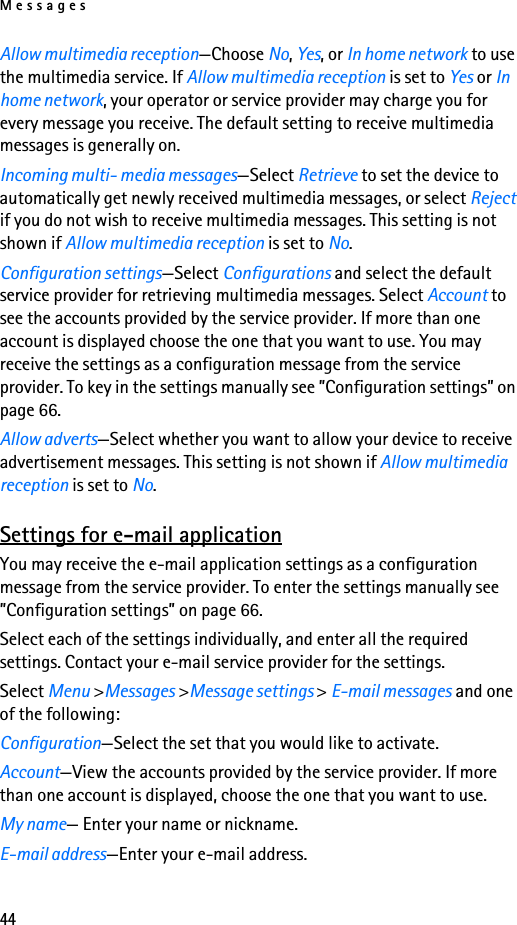 Messages44Allow multimedia reception—Choose No, Yes, or In home network to use the multimedia service. If Allow multimedia reception is set to Yes or In home network, your operator or service provider may charge you for every message you receive. The default setting to receive multimedia messages is generally on.Incoming multi- media messages—Select Retrieve to set the device to automatically get newly received multimedia messages, or select Reject if you do not wish to receive multimedia messages. This setting is not shown if Allow multimedia reception is set to No.Configuration settings—Select Configurations and select the default service provider for retrieving multimedia messages. Select Account to see the accounts provided by the service provider. If more than one account is displayed choose the one that you want to use. You may receive the settings as a configuration message from the service provider. To key in the settings manually see ”Configuration settings” on page 66.Allow adverts—Select whether you want to allow your device to receive advertisement messages. This setting is not shown if Allow multimedia reception is set to No.Settings for e-mail applicationYou may receive the e-mail application settings as a configuration message from the service provider. To enter the settings manually see ”Configuration settings” on page 66.Select each of the settings individually, and enter all the required settings. Contact your e-mail service provider for the settings.Select Menu &gt;Messages &gt;Message settings &gt; E-mail messages and one of the following:Configuration—Select the set that you would like to activate.Account—View the accounts provided by the service provider. If more than one account is displayed, choose the one that you want to use.My name— Enter your name or nickname.E-mail address—Enter your e-mail address.