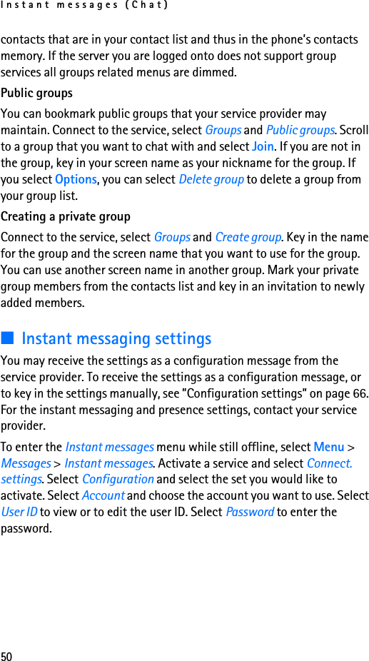 Instant messages (Chat)50contacts that are in your contact list and thus in the phone’s contacts memory. If the server you are logged onto does not support group services all groups related menus are dimmed.Public groupsYou can bookmark public groups that your service provider may maintain. Connect to the service, select Groups and Public groups. Scroll to a group that you want to chat with and select Join. If you are not in the group, key in your screen name as your nickname for the group. If you select Options, you can select Delete group to delete a group from your group list.Creating a private groupConnect to the service, select Groups and Create group. Key in the name for the group and the screen name that you want to use for the group. You can use another screen name in another group. Mark your private group members from the contacts list and key in an invitation to newly added members.■Instant messaging settingsYou may receive the settings as a configuration message from the service provider. To receive the settings as a configuration message, or to key in the settings manually, see ”Configuration settings” on page 66. For the instant messaging and presence settings, contact your service provider.To enter the Instant messages menu while still offline, select Menu &gt; Messages &gt; Instant messages. Activate a service and select Connect. settings. Select Configuration and select the set you would like to activate. Select Account and choose the account you want to use. Select User ID to view or to edit the user ID. Select Password to enter the password.