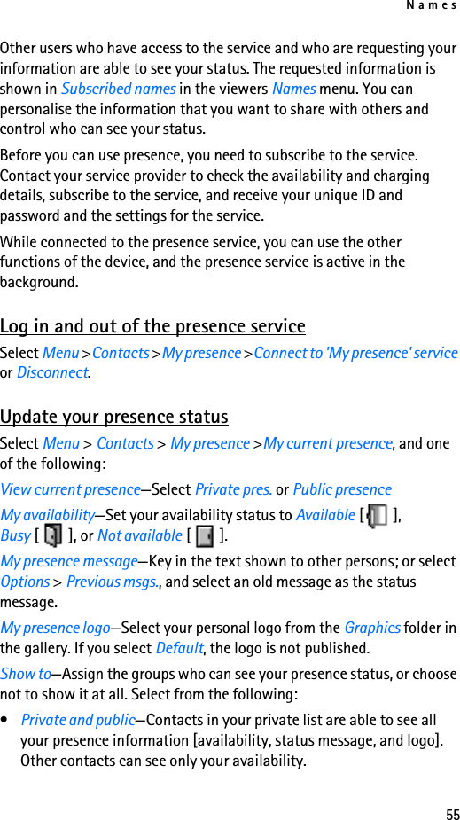 Names55Other users who have access to the service and who are requesting your information are able to see your status. The requested information is shown in Subscribed names in the viewers Names menu. You can personalise the information that you want to share with others and control who can see your status.Before you can use presence, you need to subscribe to the service. Contact your service provider to check the availability and charging details, subscribe to the service, and receive your unique ID and password and the settings for the service. While connected to the presence service, you can use the other functions of the device, and the presence service is active in the background.Log in and out of the presence serviceSelect Menu &gt;Contacts &gt;My presence &gt;Connect to &apos;My presence&apos; service or Disconnect.Update your presence statusSelect Menu &gt; Contacts &gt; My presence &gt;My current presence, and one of the following:View current presence—Select Private pres. or Public presenceMy availability—Set your availability status to Available [], Busy [], or Not available [].My presence message—Key in the text shown to other persons; or select Options &gt; Previous msgs., and select an old message as the status message.My presence logo—Select your personal logo from the Graphics folder in the gallery. If you select Default, the logo is not published.Show to—Assign the groups who can see your presence status, or choose not to show it at all. Select from the following:•Private and public—Contacts in your private list are able to see all your presence information [availability, status message, and logo]. Other contacts can see only your availability.