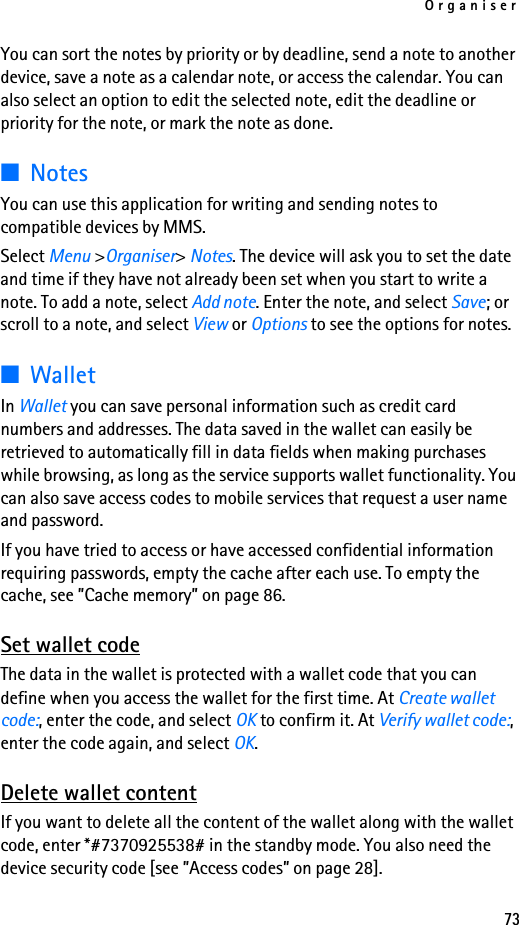 Organiser73You can sort the notes by priority or by deadline, send a note to another device, save a note as a calendar note, or access the calendar. You can also select an option to edit the selected note, edit the deadline or priority for the note, or mark the note as done.■NotesYou can use this application for writing and sending notes to compatible devices by MMS.Select Menu &gt;Organiser&gt; Notes. The device will ask you to set the date and time if they have not already been set when you start to write a note. To add a note, select Add note. Enter the note, and select Save; or scroll to a note, and select View or Options to see the options for notes.■WalletIn Wallet you can save personal information such as credit card numbers and addresses. The data saved in the wallet can easily be retrieved to automatically fill in data fields when making purchases while browsing, as long as the service supports wallet functionality. You can also save access codes to mobile services that request a user name and password.If you have tried to access or have accessed confidential information requiring passwords, empty the cache after each use. To empty the cache, see ”Cache memory” on page 86.Set wallet codeThe data in the wallet is protected with a wallet code that you can define when you access the wallet for the first time. At Create wallet code:, enter the code, and select OK to confirm it. At Verify wallet code:, enter the code again, and select OK.Delete wallet contentIf you want to delete all the content of the wallet along with the wallet code, enter *#7370925538# in the standby mode. You also need the device security code [see ”Access codes” on page 28].