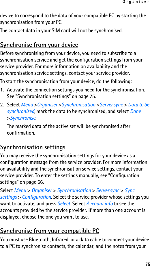 Organiser75device to correspond to the data of your compatible PC by starting the synchronisation from your PC. The contact data in your SIM card will not be synchronised.Synchronise from your deviceBefore synchronising from your device, you need to subscribe to a synchronisation service and get the configuration settings from your service provider. For more information on availability and the synchronisation service settings, contact your service provider. To start the synchronisation from your device, do the following:1. Activate the connection settings you need for the synchronisation. See ”Synchronisation settings” on page 75.2. Select Menu &gt;Organiser &gt;Synchronisation &gt;Server sync &gt; Data to be synchronised, mark the data to be synchronised, and select Done &gt;Synchronise. The marked data of the active set will be synchronised after confirmation.Synchronisation settingsYou may receive the synchronisation settings for your device as a configuration message from the service provider. For more information on availability and the synchronisation service settings, contact your service provider. To enter the settings manually, see ”Configuration settings” on page 66.Select Menu &gt; Organiser &gt; Synchronisation &gt; Server sync &gt; Sync settings &gt; Configuration. Select the service provider whose settings you want to activate, and press Select. Select Account info to see the accounts provided by the service provider. If more than one account is displayed, choose the one you want to use.Synchronise from your compatible PCYou must use Bluetooth, Infrared, or a data cable to connect your device to a PC to synchronise contacts, the calendar, and the notes from your 