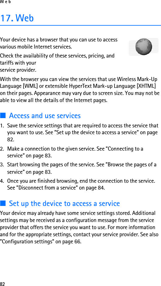 Web8217. WebYour device has a browser that you can use to access various mobile Internet services.Check the availability of these services, pricing, and tariffs with your service provider.With the browser you can view the services that use Wireless Mark-Up Language [WML] or extensible HyperText Mark-up Language [XHTML] on their pages. Appearance may vary due to screen size. You may not be able to view all the details of the Internet pages. ■Access and use services1. Save the service settings that are required to access the service that you want to use. See ”Set up the device to access a service” on page 82.2. Make a connection to the given service. See ”Connecting to a service” on page 83.3. Start browsing the pages of the service. See ”Browse the pages of a service” on page 83.4. Once you are finished browsing, end the connection to the service. See ”Disconnect from a service” on page 84.■Set up the device to access a serviceYour device may already have some service settings stored. Additional settings may be received as a configuration message from the service provider that offers the service you want to use. For more information and for the appropriate settings, contact your service provider. See also ”Configuration settings” on page 66.