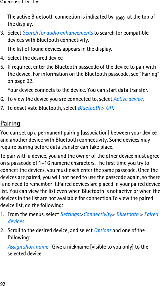 Connectivity92The active Bluetooth connection is indicated by   at the top of the display.3. Select Search for audio enhancements to search for compatible devices with Bluetooth connectivity. The list of found devices appears in the display.4. Select the desired device5. If required, enter the Bluetooth passcode of the device to pair with the device. For information on the Bluetooth passcode, see ”Pairing” on page 92.Your device connects to the device. You can start data transfer.6. To view the device you are connected to, select Active device.7. To deactivate Bluetooth, select Bluetooth &gt; Off.PairingYou can set up a permanent pairing [association] between your device and another device with Bluetooth connectivity. Some devices may require pairing before data transfer can take place.To pair with a device, you and the owner of the other device must agree on a passcode of 1–16 numeric characters. The first time you try to connect the devices, you must each enter the same passcode. Once the devices are paired, you will not need to use the passcode again, so there is no need to remember it.Paired devices are placed in your paired device list. You can view the list even when Bluetooth is not active or when the devices in the list are not available for connection.To view the paired device list, do the following:1. From the menus, select Settings &gt;Connectivity&gt; Bluetooth &gt; Paired devices.2. Scroll to the desired device, and select Options and one of the following:Assign short name—Give a nickname [visible to you only] to the selected device.
