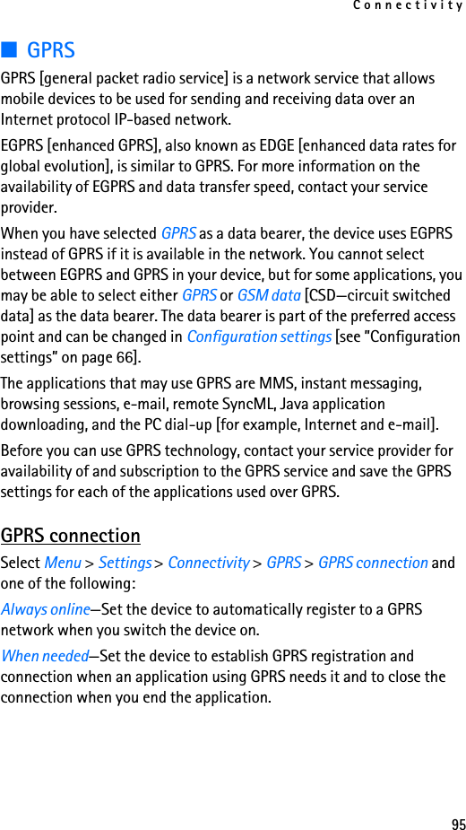 Connectivity95■GPRSGPRS [general packet radio service] is a network service that allows mobile devices to be used for sending and receiving data over an Internet protocol IP-based network. EGPRS [enhanced GPRS], also known as EDGE [enhanced data rates for global evolution], is similar to GPRS. For more information on the availability of EGPRS and data transfer speed, contact your service provider.When you have selected GPRS as a data bearer, the device uses EGPRS instead of GPRS if it is available in the network. You cannot select between EGPRS and GPRS in your device, but for some applications, you may be able to select either GPRS or GSM data [CSD—circuit switched data] as the data bearer. The data bearer is part of the preferred access point and can be changed in Configuration settings [see ”Configuration settings” on page 66].The applications that may use GPRS are MMS, instant messaging, browsing sessions, e-mail, remote SyncML, Java application downloading, and the PC dial-up [for example, Internet and e-mail].Before you can use GPRS technology, contact your service provider for availability of and subscription to the GPRS service and save the GPRS settings for each of the applications used over GPRS.GPRS connectionSelect Menu &gt; Settings &gt; Connectivity &gt; GPRS &gt; GPRS connection and one of the following: Always online—Set the device to automatically register to a GPRS network when you switch the device on.When needed—Set the device to establish GPRS registration and connection when an application using GPRS needs it and to close the connection when you end the application.