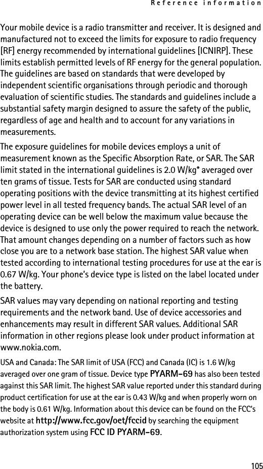 Reference information105Your mobile device is a radio transmitter and receiver. It is designed and manufactured not to exceed the limits for exposure to radio frequency [RF] energy recommended by international guidelines [ICNIRP]. These limits establish permitted levels of RF energy for the general population. The guidelines are based on standards that were developed by independent scientific organisations through periodic and thorough evaluation of scientific studies. The standards and guidelines include a substantial safety margin designed to assure the safety of the public, regardless of age and health and to account for any variations in measurements. The exposure guidelines for mobile devices employs a unit of measurement known as the Specific Absorption Rate, or SAR. The SAR limit stated in the international guidelines is 2.0 W/kg* averaged over ten grams of tissue. Tests for SAR are conducted using standard operating positions with the device transmitting at its highest certified power level in all tested frequency bands. The actual SAR level of an operating device can be well below the maximum value because the device is designed to use only the power required to reach the network. That amount changes depending on a number of factors such as how close you are to a network base station. The highest SAR value when tested according to international testing procedures for use at the ear is 0.67 W/kg. Your phone’s device type is listed on the label located under the battery.SAR values may vary depending on national reporting and testing requirements and the network band. Use of device accessories and enhancements may result in different SAR values. Additional SAR information in other regions please look under product information at www.nokia.com.USA and Canada: The SAR limit of USA (FCC) and Canada (IC) is 1.6 W/kg averaged over one gram of tissue. Device type PYARM-69 has also been tested against this SAR limit. The highest SAR value reported under this standard during product certification for use at the ear is 0.43 W/kg and when properly worn on the body is 0.61 W/kg. Information about this device can be found on the FCC’s website at http://www.fcc.gov/oet/fccid by searching the equipment authorization system using FCC ID PYARM-69.