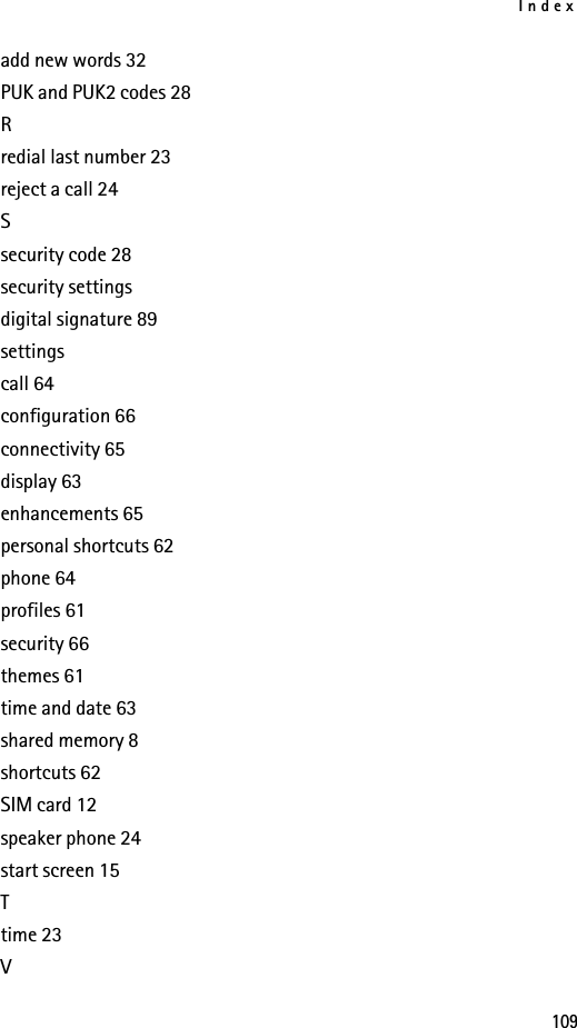 Index109add new words 32PUK and PUK2 codes 28Rredial last number 23reject a call 24Ssecurity code 28security settingsdigital signature 89settingscall 64configuration 66connectivity 65display 63enhancements 65personal shortcuts 62phone 64profiles 61security 66themes 61time and date 63shared memory 8shortcuts 62SIM card 12speaker phone 24start screen 15Ttime 23V