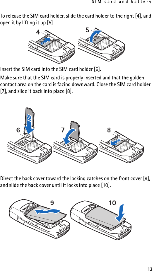 SIM card and battery13To release the SIM card holder, slide the card holder to the right [4], and open it by lifting it up [5].Insert the SIM card into the SIM card holder [6].Make sure that the SIM card is properly inserted and that the golden contact area on the card is facing downward. Close the SIM card holder [7], and slide it back into place [8].Direct the back cover toward the locking catches on the front cover [9], and slide the back cover until it locks into place [10].