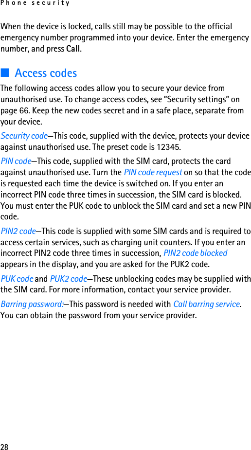 Phone security28When the device is locked, calls still may be possible to the official emergency number programmed into your device. Enter the emergency number, and press Call.■Access codesThe following access codes allow you to secure your device from unauthorised use. To change access codes, see ”Security settings” on page 66. Keep the new codes secret and in a safe place, separate from your device.Security code—This code, supplied with the device, protects your device against unauthorised use. The preset code is 12345.PIN code—This code, supplied with the SIM card, protects the card against unauthorised use. Turn the PIN code request on so that the code is requested each time the device is switched on. If you enter an incorrect PIN code three times in succession, the SIM card is blocked. You must enter the PUK code to unblock the SIM card and set a new PIN code.PIN2 code—This code is supplied with some SIM cards and is required to access certain services, such as charging unit counters. If you enter an incorrect PIN2 code three times in succession, PIN2 code blocked appears in the display, and you are asked for the PUK2 code.PUK code and PUK2 code—These unblocking codes may be supplied with the SIM card. For more information, contact your service provider.Barring password:—This password is needed with Call barring service. You can obtain the password from your service provider.