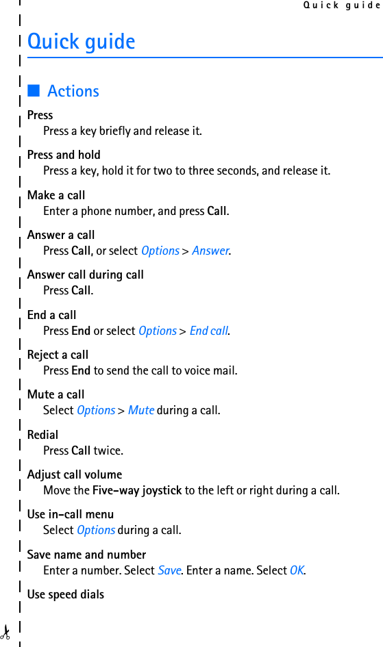 Quick guide✁Quick guide■ActionsPressPress a key briefly and release it.Press and holdPress a key, hold it for two to three seconds, and release it.Make a callEnter a phone number, and press Call.Answer a callPress Call, or select Options &gt; Answer.Answer call during call Press Call.End a callPress End or select Options &gt; End call.Reject a callPress End to send the call to voice mail.Mute a callSelect Options &gt; Mute during a call.RedialPress Call twice.Adjust call volumeMove the Five-way joystick to the left or right during a call.Use in-call menuSelect Options during a call.Save name and numberEnter a number. Select Save. Enter a name. Select OK.Use speed dials