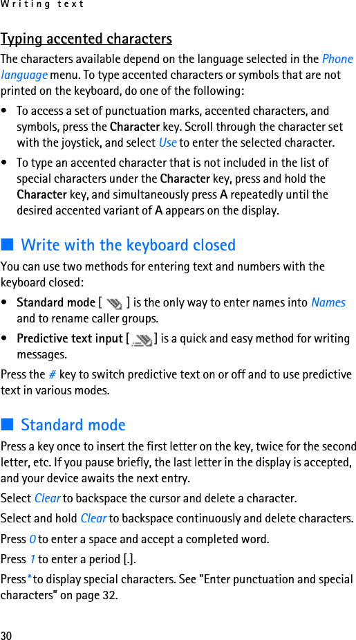 Writing text30Typing accented charactersThe characters available depend on the language selected in the Phone language menu. To type accented characters or symbols that are not printed on the keyboard, do one of the following:• To access a set of punctuation marks, accented characters, and symbols, press the Character key. Scroll through the character set with the joystick, and select Use to enter the selected character.• To type an accented character that is not included in the list of special characters under the Character key, press and hold the Character key, and simultaneously press A repeatedly until the desired accented variant of A appears on the display.■Write with the keyboard closedYou can use two methods for entering text and numbers with the keyboard closed:•Standard mode [ ] is the only way to enter names into Names and to rename caller groups.•Predictive text input [ ] is a quick and easy method for writing messages.Press the #key to switch predictive text on or off and to use predictive text in various modes.■Standard modePress a key once to insert the first letter on the key, twice for the second letter, etc. If you pause briefly, the last letter in the display is accepted, and your device awaits the next entry. Select Clear to backspace the cursor and delete a character.Select and hold Clear to backspace continuously and delete characters.Press 0 to enter a space and accept a completed word.Press 1 to enter a period [.].Press* to display special characters. See ”Enter punctuation and special characters” on page 32.