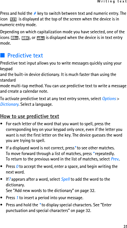 Writing text31Press and hold the #key to switch between text and numeric entry. The icon  is displayed at the top of the screen when the device is in numeric entry mode. Depending on which capitalization mode you have selected, one of the icons  ,  , or   is displayed when the device is in text entry mode.■Predictive textPredictive text input allows you to write messages quickly using your keypad and the built-in device dictionary. It is much faster than using the standard mode multi-tap method. You can use predictive text to write a message and create a calendar note.To activate predictive text at any text entry screen, select Options &gt; Dictionary. Select a language.How to use predictive text• For each letter of the word that you want to spell, press the corresponding key on your keypad only once, even if the letter you want is not the first letter on the key. The device guesses the word you are trying to spell.• If a displayed word is not correct, press* to see other matches. To move forward through a list of matches, press * repeatedly. To return to the previous word in the list of matches, select Prev..•Press 0 to accept the word, enter a space, and begin writing the next word.•If? appears after a word, select Spell to add the word to the dictionary. See ”Add new words to the dictionary” on page 32.•Press 1 to insert a period into your message.• Press and hold the * to display special characters. See ”Enter punctuation and special characters” on page 32.
