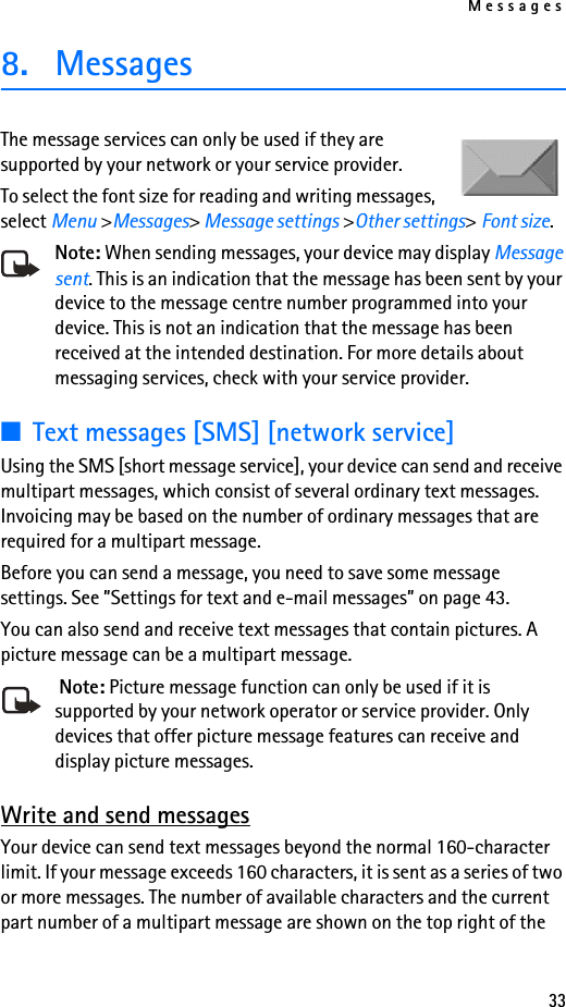 Messages338. MessagesThe message services can only be used if they are supported by your network or your service provider. To select the font size for reading and writing messages, select Menu &gt;Messages&gt; Message settings &gt;Other settings&gt; Font size.Note: When sending messages, your device may display Message sent. This is an indication that the message has been sent by your device to the message centre number programmed into your device. This is not an indication that the message has been received at the intended destination. For more details about messaging services, check with your service provider.■Text messages [SMS] [network service]Using the SMS [short message service], your device can send and receive multipart messages, which consist of several ordinary text messages. Invoicing may be based on the number of ordinary messages that are required for a multipart message.Before you can send a message, you need to save some message settings. See ”Settings for text and e-mail messages” on page 43.You can also send and receive text messages that contain pictures. A picture message can be a multipart message. Note: Picture message function can only be used if it is supported by your network operator or service provider. Only devices that offer picture message features can receive and display picture messages.Write and send messagesYour device can send text messages beyond the normal 160-character limit. If your message exceeds 160 characters, it is sent as a series of two or more messages. The number of available characters and the current part number of a multipart message are shown on the top right of the 