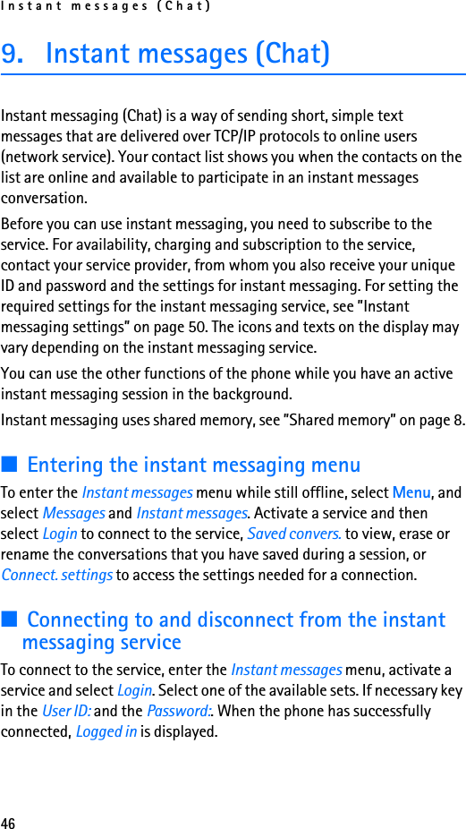 Instant messages (Chat)469. Instant messages (Chat)Instant messaging (Chat) is a way of sending short, simple text messages that are delivered over TCP/IP protocols to online users (network service). Your contact list shows you when the contacts on the list are online and available to participate in an instant messages conversation. Before you can use instant messaging, you need to subscribe to the service. For availability, charging and subscription to the service, contact your service provider, from whom you also receive your unique ID and password and the settings for instant messaging. For setting the required settings for the instant messaging service, see ”Instant messaging settings” on page 50. The icons and texts on the display may vary depending on the instant messaging service.You can use the other functions of the phone while you have an active instant messaging session in the background.Instant messaging uses shared memory, see ”Shared memory” on page 8.■Entering the instant messaging menuTo enter the Instant messages menu while still offline, select Menu, and select Messages and Instant messages. Activate a service and then select Login to connect to the service, Saved convers. to view, erase or rename the conversations that you have saved during a session, or Connect. settings to access the settings needed for a connection.■Connecting to and disconnect from the instant messaging serviceTo connect to the service, enter the Instant messages menu, activate a service and select Login. Select one of the available sets. If necessary key in the User ID: and the Password:. When the phone has successfully connected, Logged in is displayed.