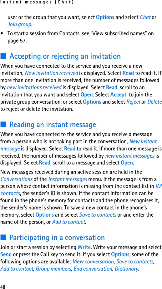 Instant messages (Chat)48user or the group that you want, select Options and select Chat or Join group.• To start a session from Contacts, see ”View subscribed names” on page 57.■Accepting or rejecting an invitationWhen you have connected to the service and you receive a new invitation, New invitation received is displayed. Select Read to read it. If more than one invitation is received, the number of messages followed by new invitations received is displayed. Select Read, scroll to an invitation that you want and select Open. Select Accept, to join the private group conversation, or select Options and select Reject or Delete to reject or delete the invitation.■Reading an instant messageWhen you have connected to the service and you receive a message from a person who is not taking part in the conversation, New instant message is displayed. Select Read to read it. If more than one message is received, the number of messages followed by new instant messages is displayed. Select Read, scroll to a message and select Open.New messages received during an active session are held in the Conversations of the Instant messages menu. If the message is from a person whose contact information is missing from the contact list in IM contacts, the sender’s ID is shown. If the contact information can be found in the phone’s memory for contacts and the phone recognises it, the sender’s name is shown. To save a new contact in the phone’s memory, select Options and select Save to contacts or and enter the name of the person, or Add to contact.■Participating in a conversationJoin or start a session by selecting Write. Write your message and select Send or press the Call key to send it. If you select Options, some of the following options are available: View conversation, Save to contacts, Add to contact, Group members, End conversation, Dictionary.