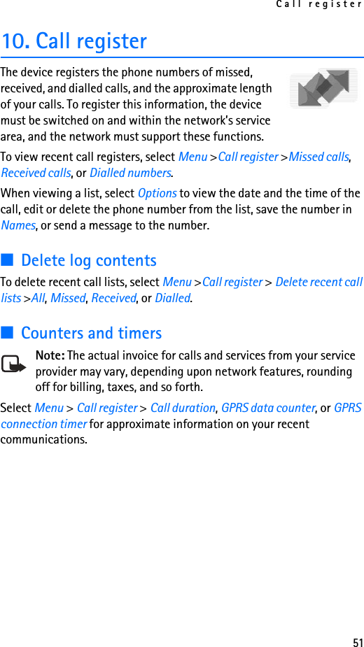 Call register5110. Call registerThe device registers the phone numbers of missed, received, and dialled calls, and the approximate length of your calls. To register this information, the device must be switched on and within the network’s service area, and the network must support these functions.To view recent call registers, select Menu &gt;Call register &gt;Missed calls, Received calls, or Dialled numbers. When viewing a list, select Options to view the date and the time of the call, edit or delete the phone number from the list, save the number in Names, or send a message to the number. ■Delete log contentsTo delete recent call lists, select Menu &gt;Call register &gt; Delete recent call lists &gt;All, Missed, Received, or Dialled.■Counters and timersNote: The actual invoice for calls and services from your service provider may vary, depending upon network features, rounding off for billing, taxes, and so forth.Select Menu &gt; Call register &gt; Call duration, GPRS data counter, or GPRS connection timer for approximate information on your recent communications.