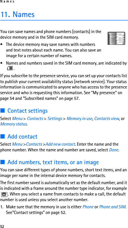 Names5211. NamesYou can save names and phone numbers [contacts] in the device memory and in the SIM card memory.• The device memory may save names with numbers and text notes about each name. You can also save an image for a certain number of names.• Names and numbers saved in the SIM card memory, are indicated by .If you subscribe to the presence service, you can set up your contacts list to publish your current availability status [network service]. Your status information is communicated to anyone who has access to the presence service and who is requesting this information. See ”My presence” on page 54 and ”Subscribed names” on page 57.■Contact settingsSelect Menu &gt; Contacts &gt; Settings &gt; Memory in use, Contacts view, or Memory status.■Add contactSelect Menu &gt;Contacts &gt;Add new contact. Enter the name and the phone number. When the name and number are saved, select Done.■Add numbers, text items, or an imageYou can save different types of phone numbers, short text items, and an image per name in the internal device memory for contacts.The first number saved is automatically set as the default number, and it is indicated with a frame around the number type indicator, for example . When you select a name from contacts to make a call, the default number is used unless you select another number.1. Make sure that the memory in use is either Phone or Phone and SIM. See”Contact settings” on page 52.