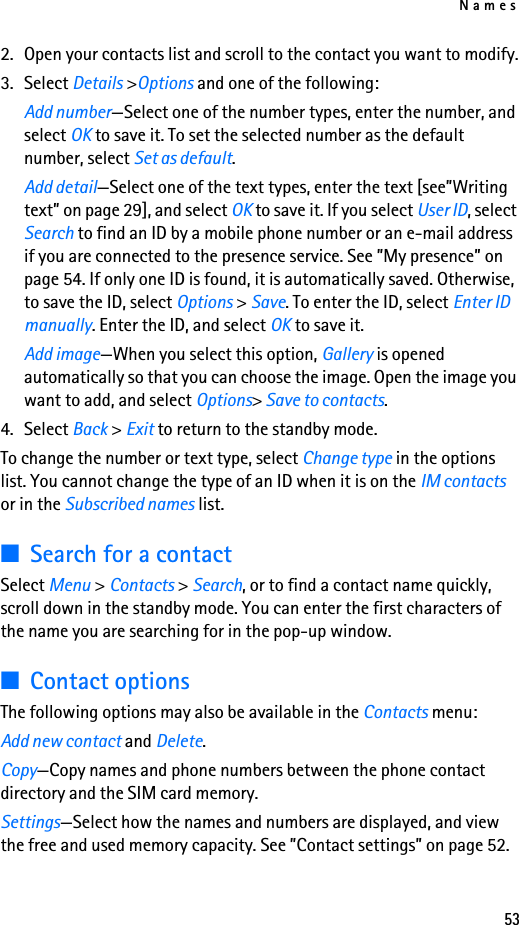 Names532. Open your contacts list and scroll to the contact you want to modify.3. Select Details &gt;Options and one of the following:Add number—Select one of the number types, enter the number, and select OK to save it. To set the selected number as the default number, select Set as default.Add detail—Select one of the text types, enter the text [see”Writing text” on page 29], and select OK to save it. If you select User ID, select Search to find an ID by a mobile phone number or an e-mail address if you are connected to the presence service. See ”My presence” on page 54. If only one ID is found, it is automatically saved. Otherwise, to save the ID, select Options &gt; Save. To enter the ID, select Enter ID manually. Enter the ID, and select OK to save it.Add image—When you select this option, Gallery is opened automatically so that you can choose the image. Open the image you want to add, and select Options&gt; Save to contacts.4. Select Back &gt; Exit to return to the standby mode.To change the number or text type, select Change type in the options list. You cannot change the type of an ID when it is on the IM contacts or in the Subscribed names list.■Search for a contactSelect Menu &gt; Contacts &gt; Search, or to find a contact name quickly, scroll down in the standby mode. You can enter the first characters of the name you are searching for in the pop-up window.■Contact optionsThe following options may also be available in the Contacts menu:Add new contact and Delete. Copy—Copy names and phone numbers between the phone contact directory and the SIM card memory.Settings—Select how the names and numbers are displayed, and view the free and used memory capacity. See ”Contact settings” on page 52.