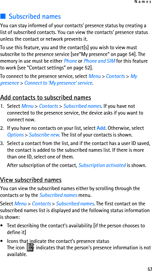 Names57■Subscribed namesYou can stay informed of your contacts’ presence status by creating a list of subscribed contacts. You can view the contacts’ presence status unless the contact or network prevents it. To use this feature, you and the contact[s] you wish to view must subscribe to the presence service [see”My presence” on page 54]. The memory in use must be either Phone or Phone and SIM for this feature to work [see ”Contact settings” on page 52].To connect to the presence service, select Menu &gt; Contacts &gt; My presence &gt; Connect to &apos;My presence&apos; service.Add contacts to subscribed names1. Select Menu &gt; Contacts &gt; Subscribed names. If you have not connected to the presence service, the device asks if you want to connect now.2. If you have no contacts on your list, select Add. Otherwise, select Options &gt; Subscribe new. The list of your contacts is shown.3. Select a contact from the list, and if the contact has a user ID saved, the contact is added to the subscribed names list. If there is more than one ID, select one of them.After subscription of the contact, Subscription activated is shown.View subscribed namesYou can view the subscribed names either by scrolling through the contacts or by the Subscribed names menu.Select Menu &gt; Contacts &gt; Subscribed names. The first contact on the subscribed names list is displayed and the following status information is shown:• Text describing the contact’s availability [if the person chooses to define it]• Icons that indicate the contact’s presence statusThe icon  indicates that the person’s presence information is not available.