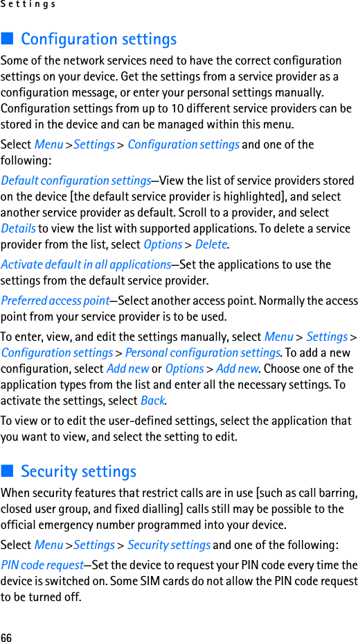 Settings66■Configuration settingsSome of the network services need to have the correct configuration settings on your device. Get the settings from a service provider as a configuration message, or enter your personal settings manually. Configuration settings from up to 10 different service providers can be stored in the device and can be managed within this menu.Select Menu &gt;Settings &gt; Configuration settings and one of the following:Default configuration settings—View the list of service providers stored on the device [the default service provider is highlighted], and select another service provider as default. Scroll to a provider, and select Details to view the list with supported applications. To delete a service provider from the list, select Options &gt; Delete.Activate default in all applications—Set the applications to use the settings from the default service provider.Preferred access point—Select another access point. Normally the access point from your service provider is to be used.To enter, view, and edit the settings manually, select Menu &gt; Settings &gt; Configuration settings &gt; Personal configuration settings. To add a new configuration, select Add new or Options &gt; Add new. Choose one of the application types from the list and enter all the necessary settings. To activate the settings, select Back.To view or to edit the user-defined settings, select the application that you want to view, and select the setting to edit.■Security settingsWhen security features that restrict calls are in use [such as call barring, closed user group, and fixed dialling] calls still may be possible to the official emergency number programmed into your device.Select Menu &gt;Settings &gt; Security settings and one of the following:PIN code request—Set the device to request your PIN code every time the device is switched on. Some SIM cards do not allow the PIN code request to be turned off.
