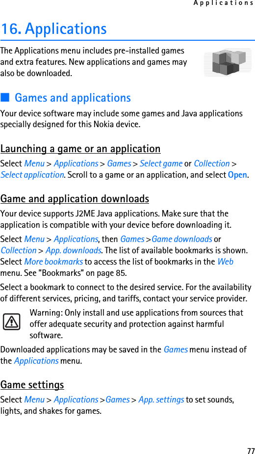 Applications7716. ApplicationsThe Applications menu includes pre-installed games and extra features. New applications and games may also be downloaded.■Games and applicationsYour device software may include some games and Java applications specially designed for this Nokia device.Launching a game or an applicationSelect Menu &gt; Applications &gt; Games &gt; Select game or Collection &gt; Select application. Scroll to a game or an application, and select Open.Game and application downloadsYour device supports J2ME Java applications. Make sure that the application is compatible with your device before downloading it.Select Menu &gt; Applications, then Games &gt;Game downloads or Collection &gt; App. downloads. The list of available bookmarks is shown. Select More bookmarks to access the list of bookmarks in the Web menu. See ”Bookmarks” on page 85.Select a bookmark to connect to the desired service. For the availability of different services, pricing, and tariffs, contact your service provider. Warning: Only install and use applications from sources that offer adequate security and protection against harmful software.Downloaded applications may be saved in the Games menu instead of the Applications menu.Game settingsSelect Menu &gt; Applications &gt;Games &gt; App. settings to set sounds, lights, and shakes for games.
