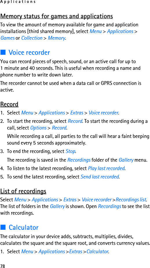 Applications78Memory status for games and applicationsTo view the amount of memory available for game and application installations [third shared memory], select Menu &gt; Applications &gt; Games or Collection &gt; Memory.■Voice recorderYou can record pieces of speech, sound, or an active call for up to 1 minute and 40 seconds. This is useful when recording a name and phone number to write down later.The recorder cannot be used when a data call or GPRS connection is active.Record1. Select Menu &gt; Applications &gt; Extras &gt; Voice recorder.2. To start the recording, select Record. To start the recording during a call, select Options &gt; Record.While recording a call, all parties to the call will hear a faint beeping sound every 5 seconds approximately.3. To end the recording, select Stop. The recording is saved in the Recordings folder of the Gallery menu.4. To listen to the latest recording, select Play last recorded.5. To send the latest recording, select Send last recorded.List of recordingsSelect Menu &gt; Applications &gt; Extras &gt; Voice recorder &gt;Recordings list. The list of folders in the Gallery is shown. Open Recordings to see the list with recordings.■CalculatorThe calculator in your device adds, subtracts, multiplies, divides, calculates the square and the square root, and converts currency values.1. Select Menu &gt; Applications &gt;Extras &gt;Calculator.