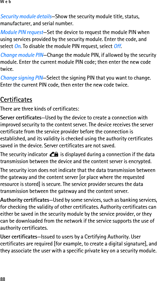 Web88Security module details—Show the security module title, status, manufacturer, and serial number.Module PIN request—Set the device to request the module PIN when using services provided by the security module. Enter the code, and select On. To disable the module PIN request, select Off.Change module PIN—Change the module PIN, if allowed by the security module. Enter the current module PIN code; then enter the new code twice.Change signing PIN—Select the signing PIN that you want to change. Enter the current PIN code, then enter the new code twice.CertificatesThere are three kinds of certificates:Server certificates—Used by the device to create a connection with improved security to the content server. The device receives the server certificate from the service provider before the connection is established, and its validity is checked using the authority certificates saved in the device. Server certificates are not saved.The security indicator   is displayed during a connection if the data transmission between the device and the content server is encrypted.The security icon does not indicate that the data transmission between the gateway and the content server [or place where the requested resource is stored] is secure. The service provider secures the data transmission between the gateway and the content server.Authority certificates—Used by some services, such as banking services, for checking the validity of other certificates. Authority certificates can either be saved in the security module by the service provider, or they can be downloaded from the network if the service supports the use of authority certificates.User certificates—Issued to users by a Certifying Authority. User certificates are required [for example, to create a digital signature], and they associate the user with a specific private key on a security module.