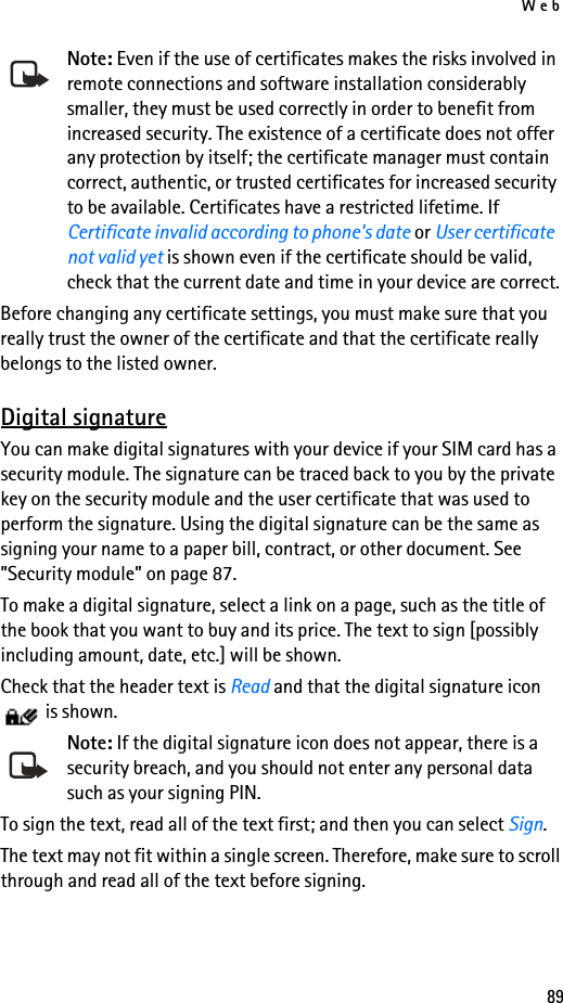 Web89Note: Even if the use of certificates makes the risks involved in remote connections and software installation considerably smaller, they must be used correctly in order to benefit from increased security. The existence of a certificate does not offer any protection by itself; the certificate manager must contain correct, authentic, or trusted certificates for increased security to be available. Certificates have a restricted lifetime. If Certificate invalid according to phone&apos;s date or User certificate not valid yet is shown even if the certificate should be valid, check that the current date and time in your device are correct.Before changing any certificate settings, you must make sure that you really trust the owner of the certificate and that the certificate really belongs to the listed owner.Digital signatureYou can make digital signatures with your device if your SIM card has a security module. The signature can be traced back to you by the private key on the security module and the user certificate that was used to perform the signature. Using the digital signature can be the same as signing your name to a paper bill, contract, or other document. See ”Security module” on page 87.To make a digital signature, select a link on a page, such as the title of the book that you want to buy and its price. The text to sign [possibly including amount, date, etc.] will be shown.Check that the header text is Read and that the digital signature icon  is shown.Note: If the digital signature icon does not appear, there is a security breach, and you should not enter any personal data such as your signing PIN.To sign the text, read all of the text first; and then you can select Sign.The text may not fit within a single screen. Therefore, make sure to scroll through and read all of the text before signing.