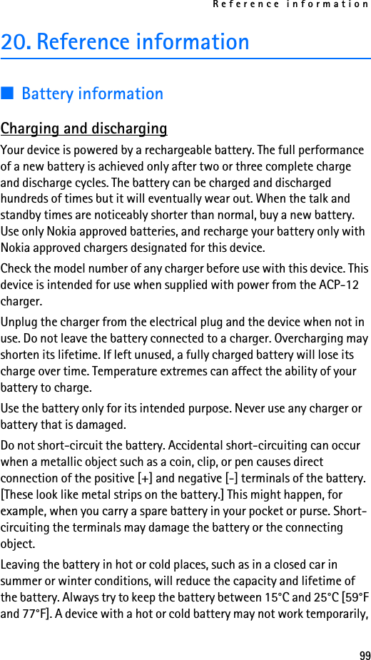 Reference information9920. Reference information■Battery informationCharging and dischargingYour device is powered by a rechargeable battery. The full performance of a new battery is achieved only after two or three complete charge and discharge cycles. The battery can be charged and discharged hundreds of times but it will eventually wear out. When the talk and standby times are noticeably shorter than normal, buy a new battery. Use only Nokia approved batteries, and recharge your battery only with Nokia approved chargers designated for this device.Check the model number of any charger before use with this device. This device is intended for use when supplied with power from the ACP-12 charger.Unplug the charger from the electrical plug and the device when not in use. Do not leave the battery connected to a charger. Overcharging may shorten its lifetime. If left unused, a fully charged battery will lose its charge over time. Temperature extremes can affect the ability of your battery to charge.Use the battery only for its intended purpose. Never use any charger or battery that is damaged.Do not short-circuit the battery. Accidental short-circuiting can occur when a metallic object such as a coin, clip, or pen causes direct connection of the positive [+] and negative [-] terminals of the battery. [These look like metal strips on the battery.] This might happen, for example, when you carry a spare battery in your pocket or purse. Short-circuiting the terminals may damage the battery or the connecting object.Leaving the battery in hot or cold places, such as in a closed car in summer or winter conditions, will reduce the capacity and lifetime of the battery. Always try to keep the battery between 15°C and 25°C [59°F and 77°F]. A device with a hot or cold battery may not work temporarily, 