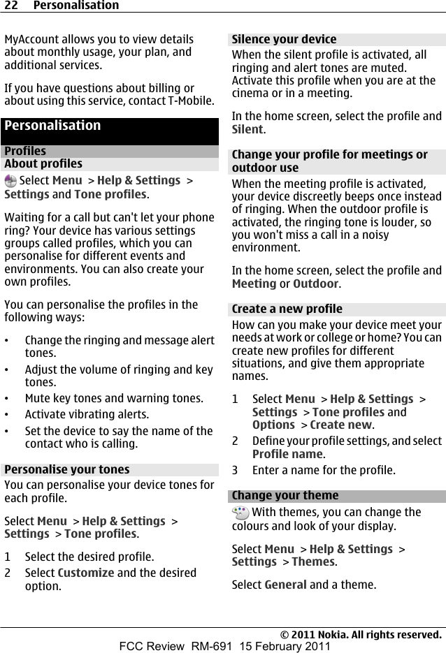 MyAccount allows you to view detailsabout monthly usage, your plan, andadditional services.If you have questions about billing orabout using this service, contact T-Mobile.PersonalisationProfilesAbout profiles Select Menu &gt; Help &amp; Settings &gt;Settings and Tone profiles.Waiting for a call but can&apos;t let your phonering? Your device has various settingsgroups called profiles, which you canpersonalise for different events andenvironments. You can also create yourown profiles.You can personalise the profiles in thefollowing ways:•Change the ringing and message alerttones.•Adjust the volume of ringing and keytones.•Mute key tones and warning tones.•Activate vibrating alerts.•Set the device to say the name of thecontact who is calling.Personalise your tonesYou can personalise your device tones foreach profile.Select Menu &gt; Help &amp; Settings &gt;Settings &gt; Tone profiles.1 Select the desired profile.2 Select Customize and the desiredoption.Silence your deviceWhen the silent profile is activated, allringing and alert tones are muted.Activate this profile when you are at thecinema or in a meeting.In the home screen, select the profile andSilent.Change your profile for meetings oroutdoor useWhen the meeting profile is activated,your device discreetly beeps once insteadof ringing. When the outdoor profile isactivated, the ringing tone is louder, soyou won&apos;t miss a call in a noisyenvironment.In the home screen, select the profile andMeeting or Outdoor.Create a new profileHow can you make your device meet yourneeds at work or college or home? You cancreate new profiles for differentsituations, and give them appropriatenames.1 Select Menu &gt; Help &amp; Settings &gt;Settings &gt; Tone profiles andOptions &gt; Create new.2 Define your profile settings, and selectProfile name.3 Enter a name for the profile.Change your theme With themes, you can change thecolours and look of your display.Select Menu &gt; Help &amp; Settings &gt;Settings &gt; Themes.Select General and a theme.22 Personalisation© 2011 Nokia. All rights reserved.FCC Review  RM-691  15 February 2011