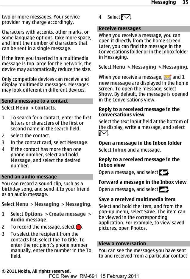 two or more messages. Your serviceprovider may charge accordingly.Characters with accents, other marks, orsome language options, take more space,and limit the number of characters thatcan be sent in a single message.If the item you inserted in a multimediamessage is too large for the network, thedevice may automatically reduce the size.Only compatible devices can receive anddisplay multimedia messages. Messagesmay look different in different devices.Send a message to a contactSelect Menu &gt; Contacts.1 To search for a contact, enter the firstletters or characters of the first orsecond name in the search field.2 Select the contact.3 In the contact card, select Message.4 If the contact has more than onephone number, select and holdMessage, and select the desirednumber.Send an audio messageYou can record a sound clip, such as abirthday song, and send it to your friendas an audio message.Select Menu &gt; Messaging &gt; Messaging.1 Select Options &gt; Create message &gt;Audio message.2 To record the message, select  .3 To select the recipient from thecontacts list, select the To title. Toenter the recipient&apos;s phone numbermanually, enter the number in the Tofield.4 Select  .Receive messagesWhen you receive a message, you canopen it directly from the home screen.Later, you can find the message in theConversations folder or in the Inbox folderin Messaging.Select Menu &gt; Messaging &gt; Messaging.When you receive a message,   and 1new message are displayed in the homescreen. To open the message, selectShow. By default, the message is openedin the Conversations view.Reply to a received message in theConversations viewSelect the text input field at the bottom ofthe display, write a message, and select.Open a message in the Inbox folderSelect Inbox and a message.Reply to a received message in theInbox viewOpen a message, and select  .Forward a message in the Inbox viewOpen a message, and select  .Save a received multimedia itemSelect and hold the item, and from thepop-up menu, select Save. The item canbe viewed in the correspondingapplication. For example, to view savedpictures, open Photos.View a conversationYou can see the messages you have sentto and received from a particular contactMessaging 35© 2011 Nokia. All rights reserved.FCC Review  RM-691  15 February 2011
