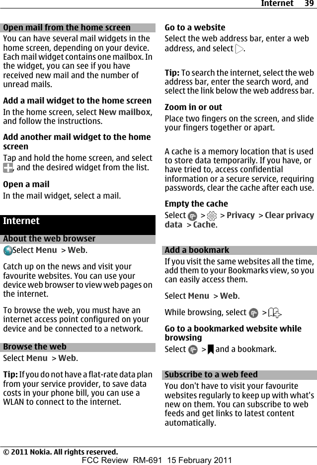 Open mail from the home screenYou can have several mail widgets in thehome screen, depending on your device.Each mail widget contains one mailbox. Inthe widget, you can see if you havereceived new mail and the number ofunread mails.Add a mail widget to the home screenIn the home screen, select New mailbox,and follow the instructions.Add another mail widget to the homescreenTap and hold the home screen, and select, and the desired widget from the list.Open a mailIn the mail widget, select a mail.InternetAbout the web browserSelect Menu &gt; Web.Catch up on the news and visit yourfavourite websites. You can use yourdevice web browser to view web pages onthe internet.To browse the web, you must have aninternet access point configured on yourdevice and be connected to a network.Browse the webSelect Menu &gt; Web.Tip: If you do not have a flat-rate data planfrom your service provider, to save datacosts in your phone bill, you can use aWLAN to connect to the internet.Go to a websiteSelect the web address bar, enter a webaddress, and select  .Tip: To search the internet, select the webaddress bar, enter the search word, andselect the link below the web address bar.Zoom in or outPlace two fingers on the screen, and slideyour fingers together or apart.A cache is a memory location that is usedto store data temporarily. If you have, orhave tried to, access confidentialinformation or a secure service, requiringpasswords, clear the cache after each use.Empty the cacheSelect   &gt;   &gt; Privacy &gt; Clear privacydata &gt; Cache.Add a bookmarkIf you visit the same websites all the time,add them to your Bookmarks view, so youcan easily access them.Select Menu &gt; Web.While browsing, select   &gt;  .Go to a bookmarked website whilebrowsingSelect   &gt;   and a bookmark.Subscribe to a web feedYou don&apos;t have to visit your favouritewebsites regularly to keep up with what&apos;snew on them. You can subscribe to webfeeds and get links to latest contentautomatically.Internet 39© 2011 Nokia. All rights reserved.FCC Review  RM-691  15 February 2011