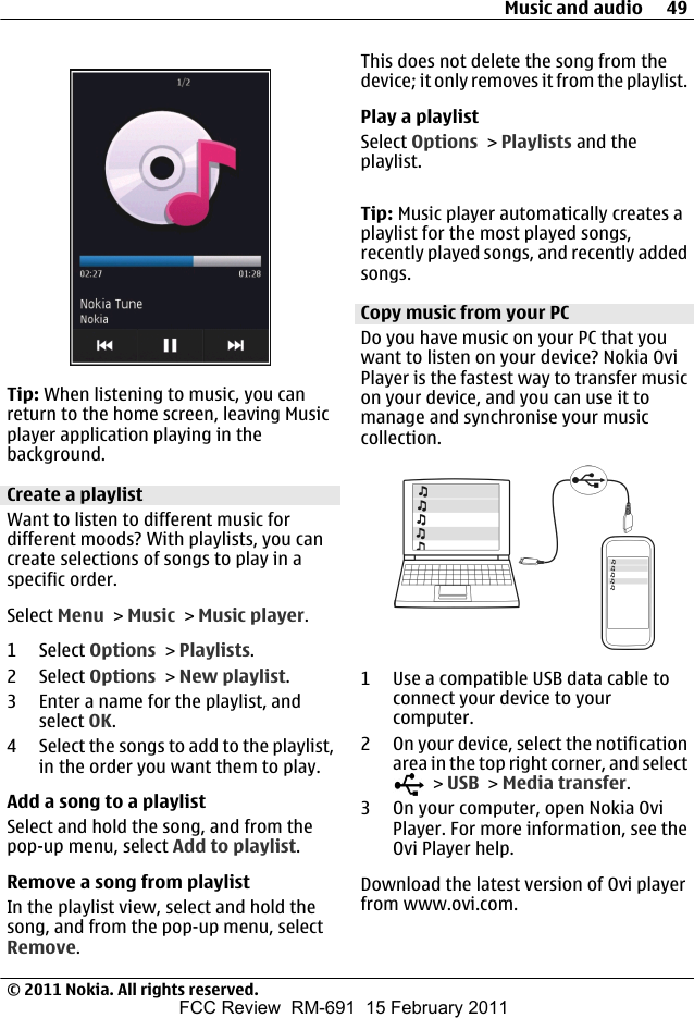 Tip: When listening to music, you canreturn to the home screen, leaving Musicplayer application playing in thebackground.Create a playlistWant to listen to different music fordifferent moods? With playlists, you cancreate selections of songs to play in aspecific order.Select Menu &gt; Music &gt; Music player.1 Select Options &gt; Playlists.2 Select Options &gt; New playlist.3 Enter a name for the playlist, andselect OK.4 Select the songs to add to the playlist,in the order you want them to play.Add a song to a playlistSelect and hold the song, and from thepop-up menu, select Add to playlist.Remove a song from playlistIn the playlist view, select and hold thesong, and from the pop-up menu, selectRemove.This does not delete the song from thedevice; it only removes it from the playlist.Play a playlistSelect Options &gt; Playlists and theplaylist.Tip: Music player automatically creates aplaylist for the most played songs,recently played songs, and recently addedsongs.Copy music from your PCDo you have music on your PC that youwant to listen on your device? Nokia OviPlayer is the fastest way to transfer musicon your device, and you can use it tomanage and synchronise your musiccollection.1 Use a compatible USB data cable toconnect your device to yourcomputer.2 On your device, select the notificationarea in the top right corner, and select &gt; USB &gt; Media transfer.3 On your computer, open Nokia OviPlayer. For more information, see theOvi Player help.Download the latest version of Ovi playerfrom www.ovi.com.Music and audio 49© 2011 Nokia. All rights reserved.FCC Review  RM-691  15 February 2011