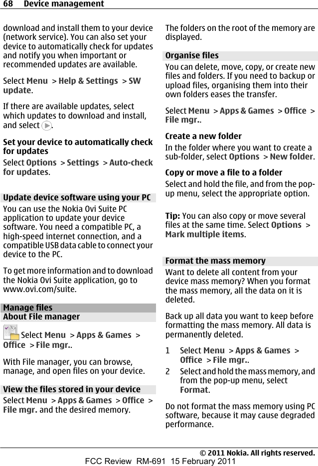 download and install them to your device(network service). You can also set yourdevice to automatically check for updatesand notify you when important orrecommended updates are available.Select Menu &gt; Help &amp; Settings &gt; SWupdate.If there are available updates, selectwhich updates to download and install,and select  .Set your device to automatically checkfor updatesSelect Options &gt; Settings &gt; Auto-checkfor updates.Update device software using your PCYou can use the Nokia Ovi Suite PCapplication to update your devicesoftware. You need a compatible PC, ahigh-speed internet connection, and acompatible USB data cable to connect yourdevice to the PC.To get more information and to downloadthe Nokia Ovi Suite application, go towww.ovi.com/suite.Manage filesAbout File manager Select Menu &gt; Apps &amp; Games &gt;Office &gt; File mgr..With File manager, you can browse,manage, and open files on your device.View the files stored in your deviceSelect Menu &gt; Apps &amp; Games &gt; Office &gt;File mgr. and the desired memory.The folders on the root of the memory aredisplayed.Organise filesYou can delete, move, copy, or create newfiles and folders. If you need to backup orupload files, organising them into theirown folders eases the transfer.Select Menu &gt; Apps &amp; Games &gt; Office &gt;File mgr..Create a new folderIn the folder where you want to create asub-folder, select Options &gt; New folder.Copy or move a file to a folderSelect and hold the file, and from the pop-up menu, select the appropriate option.Tip: You can also copy or move severalfiles at the same time. Select Options &gt;Mark multiple items.Format the mass memoryWant to delete all content from yourdevice mass memory? When you formatthe mass memory, all the data on it isdeleted.Back up all data you want to keep beforeformatting the mass memory. All data ispermanently deleted.1 Select Menu &gt; Apps &amp; Games &gt;Office &gt; File mgr..2 Select and hold the mass memory, andfrom the pop-up menu, selectFormat.Do not format the mass memory using PCsoftware, because it may cause degradedperformance.68 Device management© 2011 Nokia. All rights reserved.FCC Review  RM-691  15 February 2011