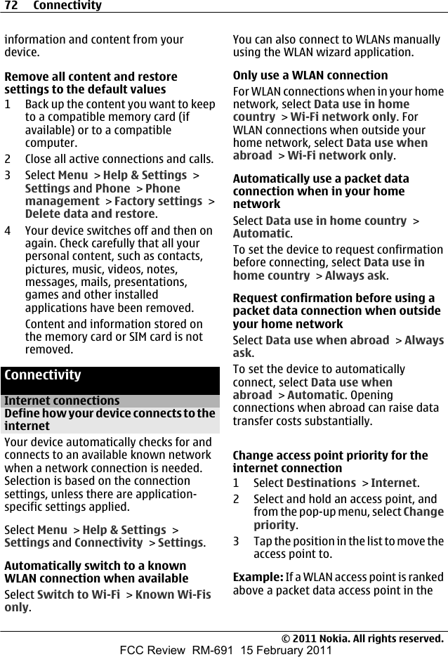 information and content from yourdevice.Remove all content and restoresettings to the default values1 Back up the content you want to keepto a compatible memory card (ifavailable) or to a compatiblecomputer.2 Close all active connections and calls.3 Select Menu &gt; Help &amp; Settings &gt;Settings and Phone &gt; Phonemanagement &gt; Factory settings &gt;Delete data and restore.4 Your device switches off and then onagain. Check carefully that all yourpersonal content, such as contacts,pictures, music, videos, notes,messages, mails, presentations,games and other installedapplications have been removed.Content and information stored onthe memory card or SIM card is notremoved.ConnectivityInternet connectionsDefine how your device connects to theinternetYour device automatically checks for andconnects to an available known networkwhen a network connection is needed.Selection is based on the connectionsettings, unless there are application-specific settings applied.Select Menu &gt; Help &amp; Settings &gt;Settings and Connectivity &gt; Settings.Automatically switch to a knownWLAN connection when availableSelect Switch to Wi-Fi &gt; Known Wi-Fisonly.You can also connect to WLANs manuallyusing the WLAN wizard application.Only use a WLAN connectionFor WLAN connections when in your homenetwork, select Data use in homecountry &gt; Wi-Fi network only. ForWLAN connections when outside yourhome network, select Data use whenabroad &gt; Wi-Fi network only.Automatically use a packet dataconnection when in your homenetworkSelect Data use in home country &gt;Automatic.To set the device to request confirmationbefore connecting, select Data use inhome country &gt; Always ask.Request confirmation before using apacket data connection when outsideyour home networkSelect Data use when abroad &gt; Alwaysask.To set the device to automaticallyconnect, select Data use whenabroad &gt; Automatic. Openingconnections when abroad can raise datatransfer costs substantially.Change access point priority for theinternet connection1 Select Destinations &gt; Internet.2 Select and hold an access point, andfrom the pop-up menu, select Changepriority.3 Tap the position in the list to move theaccess point to.Example: If a WLAN access point is rankedabove a packet data access point in the72 Connectivity© 2011 Nokia. All rights reserved.FCC Review  RM-691  15 February 2011