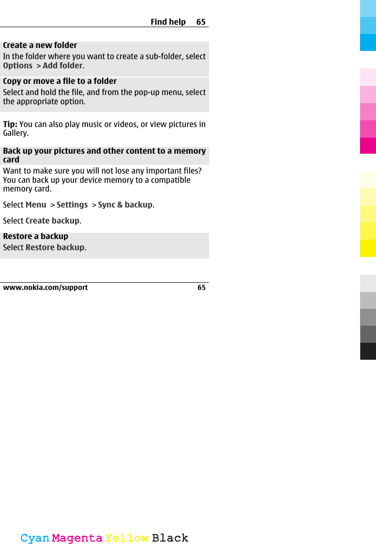 Create a new folderIn the folder where you want to create a sub-folder, selectOptions &gt; Add folder.Copy or move a file to a folderSelect and hold the file, and from the pop-up menu, selectthe appropriate option.Tip: You can also play music or videos, or view pictures inGallery.Back up your pictures and other content to a memorycardWant to make sure you will not lose any important files?You can back up your device memory to a compatiblememory card.Select Menu &gt; Settings &gt; Sync &amp; backup.Select Create backup.Restore a backupSelect Restore backup.Find help 65www.nokia.com/support 65CyanCyanMagentaMagentaYellowYellowBlackBlack
