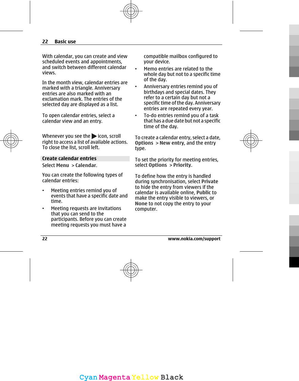 With calendar, you can create and viewscheduled events and appointments,and switch between different calendarviews.In the month view, calendar entries aremarked with a triangle. Anniversaryentries are also marked with anexclamation mark. The entries of theselected day are displayed as a list.To open calendar entries, select acalendar view and an entry.Whenever you see the   icon, scrollright to access a list of available actions.To close the list, scroll left.Create calendar entriesSelect Menu &gt; Calendar.You can create the following types ofcalendar entries:•Meeting entries remind you ofevents that have a specific date andtime.•Meeting requests are invitationsthat you can send to theparticipants. Before you can createmeeting requests you must have acompatible mailbox configured toyour device.•Memo entries are related to thewhole day but not to a specific timeof the day.•Anniversary entries remind you ofbirthdays and special dates. Theyrefer to a certain day but not aspecific time of the day. Anniversaryentries are repeated every year.•To-do entries remind you of a taskthat has a due date but not a specifictime of the day.To create a calendar entry, select a date,Options &gt; New entry, and the entrytype.To set the priority for meeting entries,select Options &gt; Priority.To define how the entry is handledduring synchronisation, select Privateto hide the entry from viewers if thecalendar is available online, Public tomake the entry visible to viewers, orNone to not copy the entry to yourcomputer.22 Basic use22 www.nokia.com/supportCyanCyanMagentaMagentaYellowYellowBlackBlack