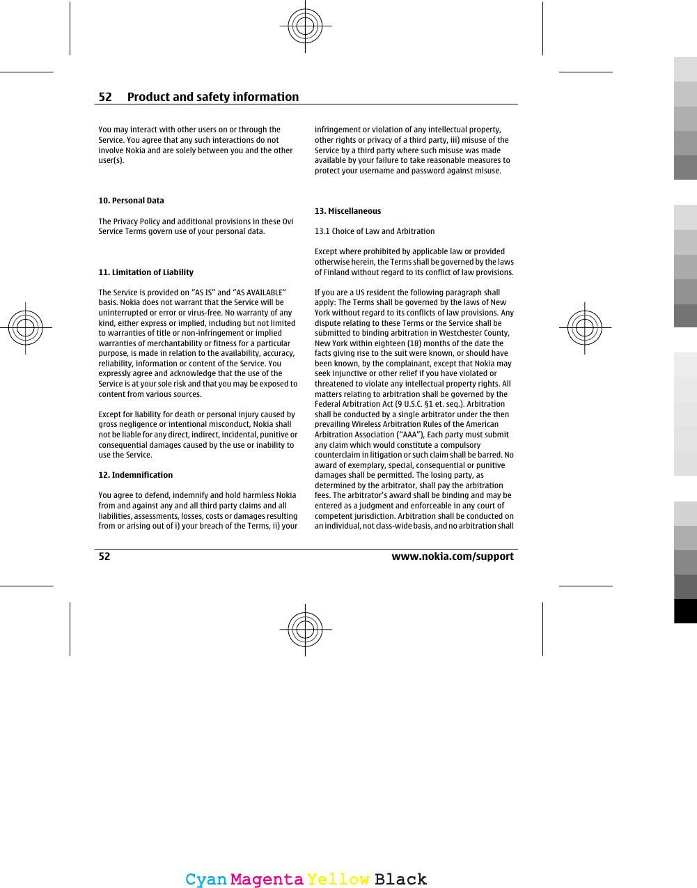 You may interact with other users on or through theService. You agree that any such interactions do notinvolve Nokia and are solely between you and the otheruser(s).10. Personal DataThe Privacy Policy and additional provisions in these OviService Terms govern use of your personal data.11. Limitation of LiabilityThe Service is provided on “AS IS” and “AS AVAILABLE”basis. Nokia does not warrant that the Service will beuninterrupted or error or virus-free. No warranty of anykind, either express or implied, including but not limitedto warranties of title or non-infringement or impliedwarranties of merchantability or fitness for a particularpurpose, is made in relation to the availability, accuracy,reliability, information or content of the Service. Youexpressly agree and acknowledge that the use of theService is at your sole risk and that you may be exposed tocontent from various sources.Except for liability for death or personal injury caused bygross negligence or intentional misconduct, Nokia shallnot be liable for any direct, indirect, incidental, punitive orconsequential damages caused by the use or inability touse the Service.12. IndemnificationYou agree to defend, indemnify and hold harmless Nokiafrom and against any and all third party claims and allliabilities, assessments, losses, costs or damages resultingfrom or arising out of i) your breach of the Terms, ii) yourinfringement or violation of any intellectual property,other rights or privacy of a third party, iii) misuse of theService by a third party where such misuse was madeavailable by your failure to take reasonable measures toprotect your username and password against misuse.13. Miscellaneous13.1 Choice of Law and ArbitrationExcept where prohibited by applicable law or providedotherwise herein, the Terms shall be governed by the lawsof Finland without regard to its conflict of law provisions.If you are a US resident the following paragraph shallapply: The Terms shall be governed by the laws of NewYork without regard to its conflicts of law provisions. Anydispute relating to these Terms or the Service shall besubmitted to binding arbitration in Westchester County,New York within eighteen (18) months of the date thefacts giving rise to the suit were known, or should havebeen known, by the complainant, except that Nokia mayseek injunctive or other relief if you have violated orthreatened to violate any intellectual property rights. Allmatters relating to arbitration shall be governed by theFederal Arbitration Act (9 U.S.C. §1 et. seq.). Arbitrationshall be conducted by a single arbitrator under the thenprevailing Wireless Arbitration Rules of the AmericanArbitration Association (“AAA”), Each party must submitany claim which would constitute a compulsorycounterclaim in litigation or such claim shall be barred. Noaward of exemplary, special, consequential or punitivedamages shall be permitted. The losing party, asdetermined by the arbitrator, shall pay the arbitrationfees. The arbitrator’s award shall be binding and may beentered as a judgment and enforceable in any court ofcompetent jurisdiction. Arbitration shall be conducted onan individual, not class-wide basis, and no arbitration shall52 Product and safety information52 www.nokia.com/supportCyanCyanMagentaMagentaYellowYellowBlackBlack