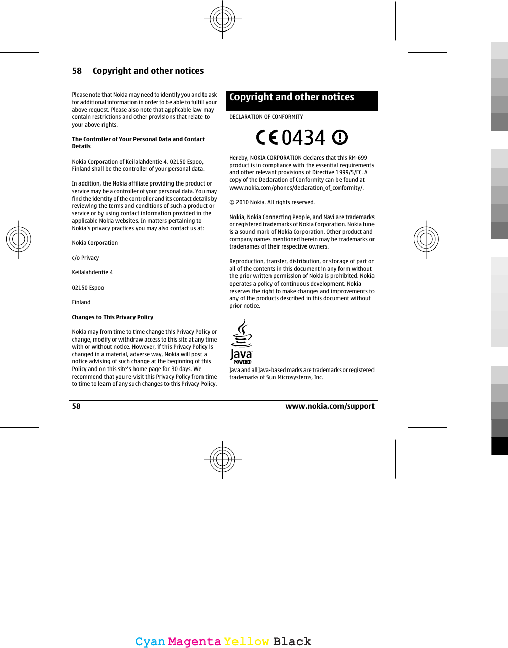 Please note that Nokia may need to identify you and to askfor additional information in order to be able to fulfill yourabove request. Please also note that applicable law maycontain restrictions and other provisions that relate toyour above rights.The Controller of Your Personal Data and ContactDetailsNokia Corporation of Keilalahdentie 4, 02150 Espoo,Finland shall be the controller of your personal data.In addition, the Nokia affiliate providing the product orservice may be a controller of your personal data. You mayfind the identity of the controller and its contact details byreviewing the terms and conditions of such a product orservice or by using contact information provided in theapplicable Nokia websites. In matters pertaining toNokia’s privacy practices you may also contact us at:Nokia Corporationc/o PrivacyKeilalahdentie 402150 EspooFinlandChanges to This Privacy PolicyNokia may from time to time change this Privacy Policy orchange, modify or withdraw access to this site at any timewith or without notice. However, if this Privacy Policy ischanged in a material, adverse way, Nokia will post anotice advising of such change at the beginning of thisPolicy and on this site’s home page for 30 days. Werecommend that you re-visit this Privacy Policy from timeto time to learn of any such changes to this Privacy Policy.Copyright and other noticesDECLARATION OF CONFORMITYHereby, NOKIA CORPORATION declares that this RM-699product is in compliance with the essential requirementsand other relevant provisions of Directive 1999/5/EC. Acopy of the Declaration of Conformity can be found atwww.nokia.com/phones/declaration_of_conformity/.© 2010 Nokia. All rights reserved.Nokia, Nokia Connecting People, and Navi are trademarksor registered trademarks of Nokia Corporation. Nokia tuneis a sound mark of Nokia Corporation. Other product andcompany names mentioned herein may be trademarks ortradenames of their respective owners.Reproduction, transfer, distribution, or storage of part orall of the contents in this document in any form withoutthe prior written permission of Nokia is prohibited. Nokiaoperates a policy of continuous development. Nokiareserves the right to make changes and improvements toany of the products described in this document withoutprior notice.Java and all Java-based marks are trademarks or registeredtrademarks of Sun Microsystems, Inc.58 Copyright and other notices58 www.nokia.com/supportCyanCyanMagentaMagentaYellowYellowBlackBlack