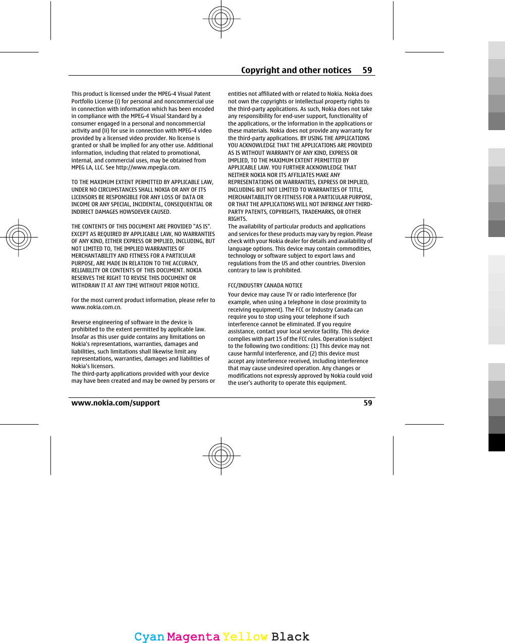 This product is licensed under the MPEG-4 Visual PatentPortfolio License (i) for personal and noncommercial usein connection with information which has been encodedin compliance with the MPEG-4 Visual Standard by aconsumer engaged in a personal and noncommercialactivity and (ii) for use in connection with MPEG-4 videoprovided by a licensed video provider. No license isgranted or shall be implied for any other use. Additionalinformation, including that related to promotional,internal, and commercial uses, may be obtained fromMPEG LA, LLC. See http://www.mpegla.com.TO THE MAXIMUM EXTENT PERMITTED BY APPLICABLE LAW,UNDER NO CIRCUMSTANCES SHALL NOKIA OR ANY OF ITSLICENSORS BE RESPONSIBLE FOR ANY LOSS OF DATA ORINCOME OR ANY SPECIAL, INCIDENTAL, CONSEQUENTIAL ORINDIRECT DAMAGES HOWSOEVER CAUSED.THE CONTENTS OF THIS DOCUMENT ARE PROVIDED &quot;AS IS&quot;.EXCEPT AS REQUIRED BY APPLICABLE LAW, NO WARRANTIESOF ANY KIND, EITHER EXPRESS OR IMPLIED, INCLUDING, BUTNOT LIMITED TO, THE IMPLIED WARRANTIES OFMERCHANTABILITY AND FITNESS FOR A PARTICULARPURPOSE, ARE MADE IN RELATION TO THE ACCURACY,RELIABILITY OR CONTENTS OF THIS DOCUMENT. NOKIARESERVES THE RIGHT TO REVISE THIS DOCUMENT ORWITHDRAW IT AT ANY TIME WITHOUT PRIOR NOTICE.For the most current product information, please refer towww.nokia.com.cn.Reverse engineering of software in the device isprohibited to the extent permitted by applicable law.Insofar as this user guide contains any limitations onNokia&apos;s representations, warranties, damages andliabilities, such limitations shall likewise limit anyrepresentations, warranties, damages and liabilities ofNokia&apos;s licensors.The third-party applications provided with your devicemay have been created and may be owned by persons orentities not affiliated with or related to Nokia. Nokia doesnot own the copyrights or intellectual property rights tothe third-party applications. As such, Nokia does not takeany responsibility for end-user support, functionality ofthe applications, or the information in the applications orthese materials. Nokia does not provide any warranty forthe third-party applications. BY USING THE APPLICATIONSYOU ACKNOWLEDGE THAT THE APPLICATIONS ARE PROVIDEDAS IS WITHOUT WARRANTY OF ANY KIND, EXPRESS ORIMPLIED, TO THE MAXIMUM EXTENT PERMITTED BYAPPLICABLE LAW. YOU FURTHER ACKNOWLEDGE THATNEITHER NOKIA NOR ITS AFFILIATES MAKE ANYREPRESENTATIONS OR WARRANTIES, EXPRESS OR IMPLIED,INCLUDING BUT NOT LIMITED TO WARRANTIES OF TITLE,MERCHANTABILITY OR FITNESS FOR A PARTICULAR PURPOSE,OR THAT THE APPLICATIONS WILL NOT INFRINGE ANY THIRD-PARTY PATENTS, COPYRIGHTS, TRADEMARKS, OR OTHERRIGHTS.The availability of particular products and applicationsand services for these products may vary by region. Pleasecheck with your Nokia dealer for details and availability oflanguage options. This device may contain commodities,technology or software subject to export laws andregulations from the US and other countries. Diversioncontrary to law is prohibited.FCC/INDUSTRY CANADA NOTICEYour device may cause TV or radio interference (forexample, when using a telephone in close proximity toreceiving equipment). The FCC or Industry Canada canrequire you to stop using your telephone if suchinterference cannot be eliminated. If you requireassistance, contact your local service facility. This devicecomplies with part 15 of the FCC rules. Operation is subjectto the following two conditions: (1) This device may notcause harmful interference, and (2) this device mustaccept any interference received, including interferencethat may cause undesired operation. Any changes ormodifications not expressly approved by Nokia could voidthe user&apos;s authority to operate this equipment.Copyright and other notices 59www.nokia.com/support 59CyanCyanMagentaMagentaYellowYellowBlackBlack