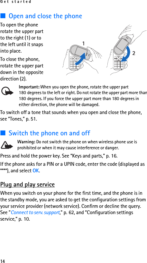 Get started14■Open and close the phoneTo open the phone rotate the upper part to the right (1) or to the left until it snaps into place. To close the phone, rotate the upper part down in the opposite direction (2).Important: When you open the phone, rotate the upper part 180 degrees to the left or right. Do not rotate the upper part more than 180 degrees. If you force the upper part more than 180 degrees in either direction, the phone will be damaged.To switch off a tone that sounds when you open and close the phone, see “Tones,” p. 51.■Switch the phone on and offWarning: Do not switch the phone on when wireless phone use is prohibited or when it may cause interference or danger.Press and hold the power key. See “Keys and parts,” p. 16.If the phone asks for a PIN or a UPIN code, enter the code (displayed as ****), and select OK.Plug and play serviceWhen you switch on your phone for the first time, and the phone is in the standby mode, you are asked to get the configuration settings from your service provider (network service). Confirm or decline the query. See &quot;Connect to serv. support,&quot; p. 62, and “Configuration settings service,” p. 10.